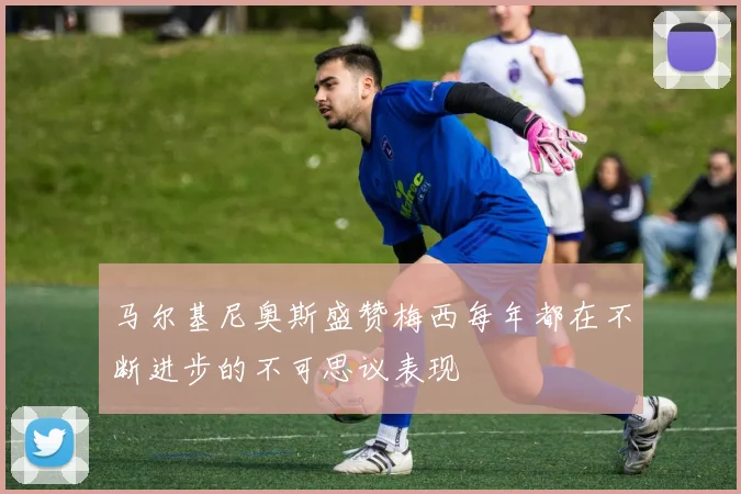 马尔基尼奥斯盛赞梅西每年都在不断进步的不可思议表现