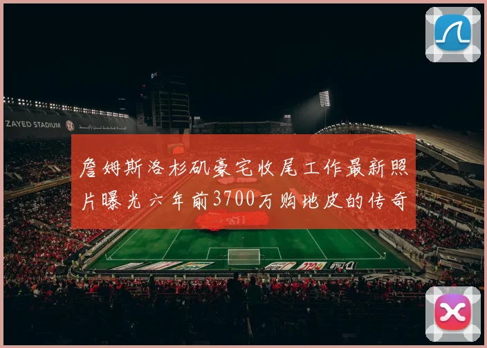 詹姆斯洛杉矶豪宅收尾工作最新照片曝光六年前3700万购地皮的传奇故事