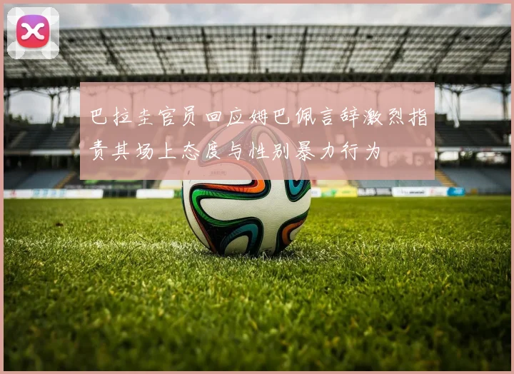 巴拉圭官员回应姆巴佩言辞激烈指责其场上态度与性别暴力行为