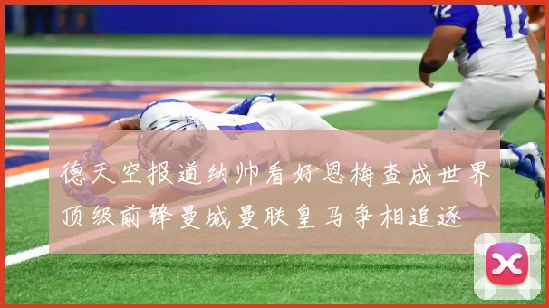 德天空报道纳帅看好恩梅查成世界顶级前锋曼城曼联皇马争相追逐