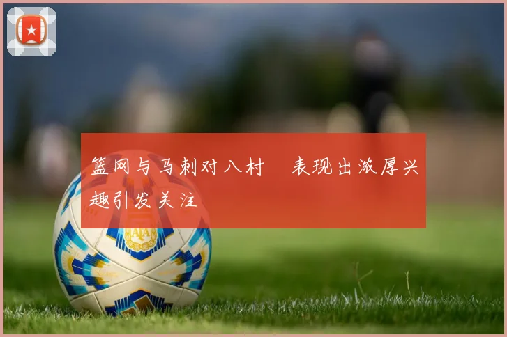 篮网与马刺对八村塁表现出浓厚兴趣引发关注