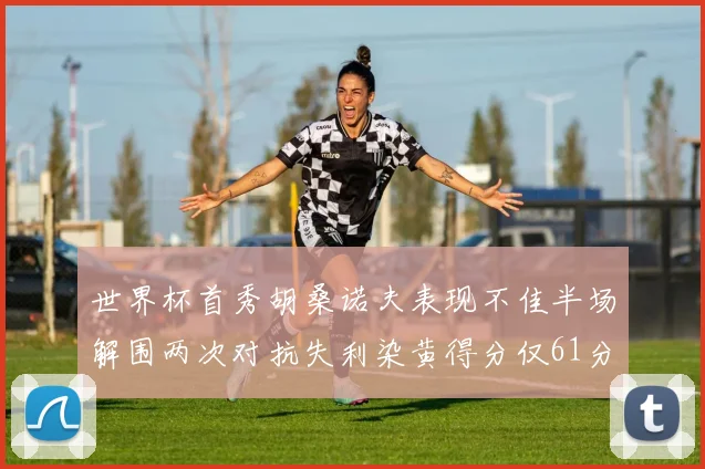 世界杯首秀胡桑诺夫表现不佳半场解围两次对抗失利染黄得分仅61分